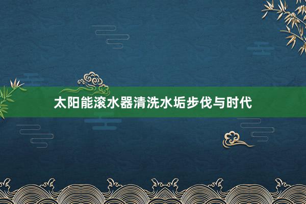太阳能滚水器清洗水垢步伐与时代