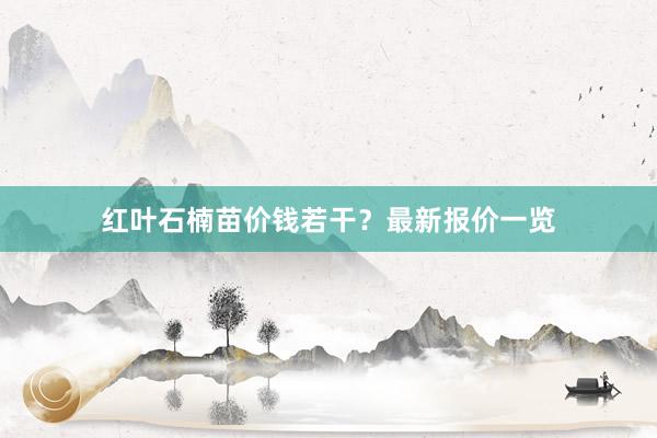 红叶石楠苗价钱若干？最新报价一览